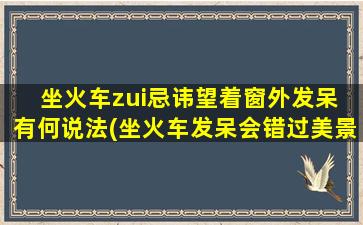 坐火车zui忌讳望着窗外发呆 有何说法(坐火车发呆会错过美景？这是真的吗？)